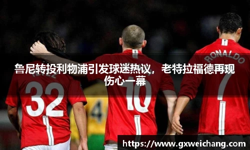 鲁尼转投利物浦引发球迷热议，老特拉福德再现伤心一幕