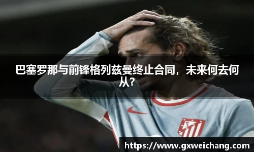 巴塞罗那与前锋格列兹曼终止合同，未来何去何从？