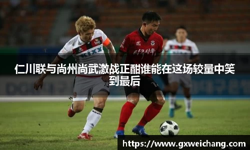 仁川联与尚州尚武激战正酣谁能在这场较量中笑到最后